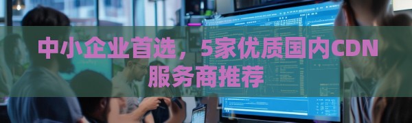 中小企业首选，5家优质国内CDN服务商推荐