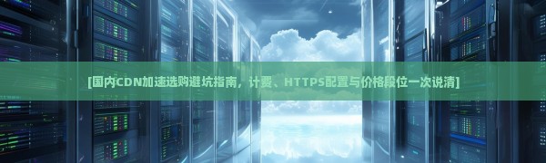[国内CDN加速选购避坑指南，计费、HTTPS配置与价格段位一次说清]